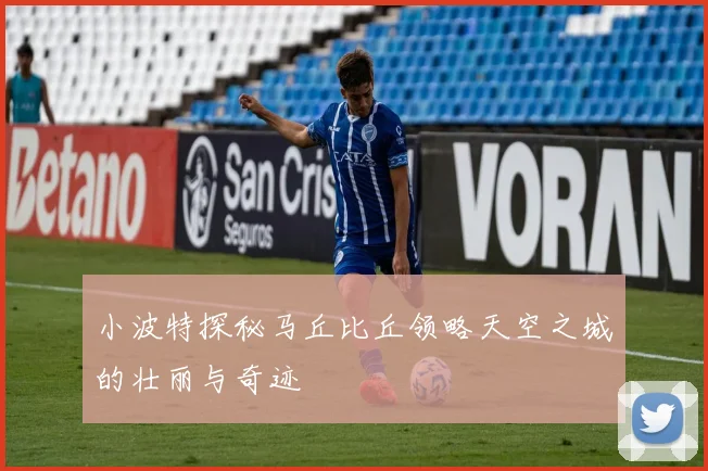 小波特探秘马丘比丘领略天空之城的壮丽与奇迹