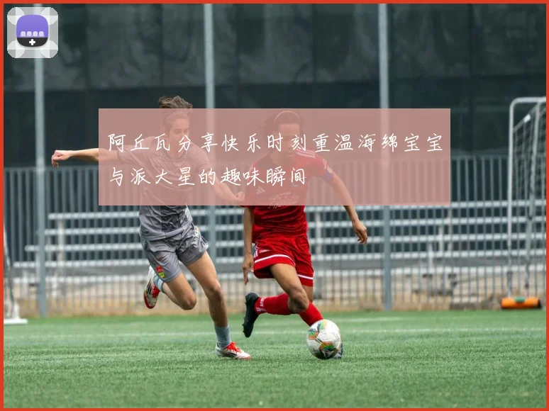 阿丘瓦分享快乐时刻重温海绵宝宝与派大星的趣味瞬间