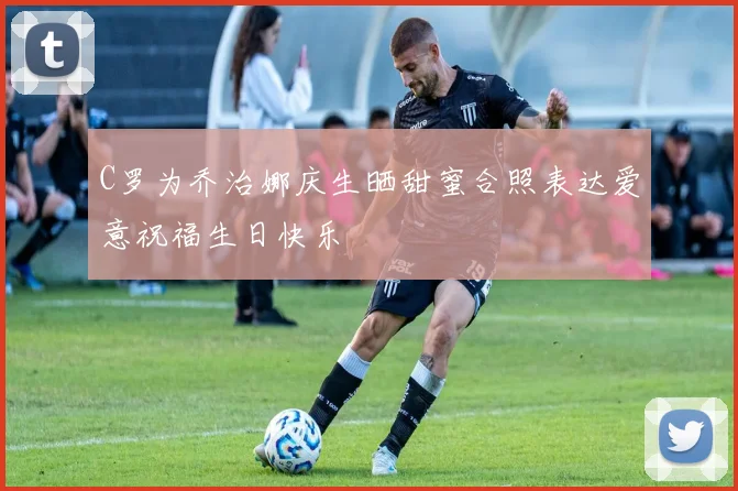 C罗为乔治娜庆生晒甜蜜合照表达爱意祝福生日快乐