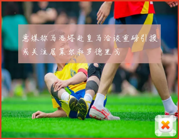 意媒称马洛塔赴皇马洽谈重磅引援或关注居莱尔和罗德里戈