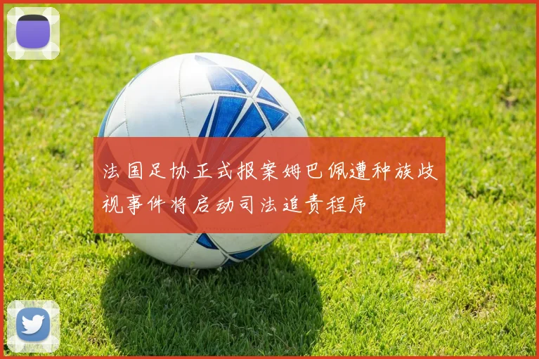 法国足协正式报案姆巴佩遭种族歧视事件将启动司法追责程序