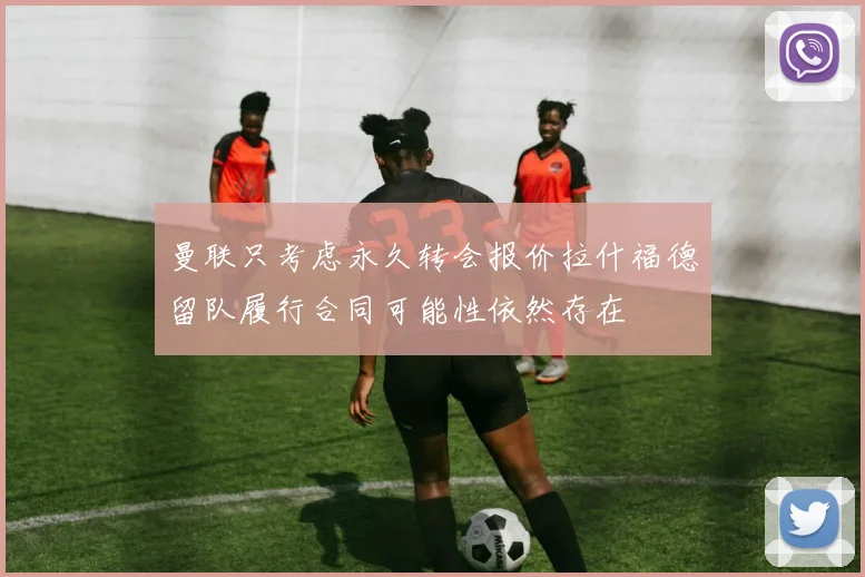 曼联只考虑永久转会报价拉什福德留队履行合同可能性依然存在