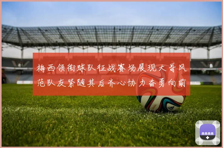 梅西领衔球队征战赛场展现大哥风范队友紧随其后齐心协力奋勇向前