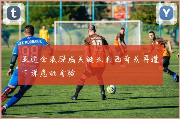 亚运会表现成关键米利西奇或再遭下课危机考验