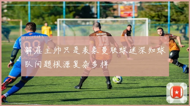解雇主帅只是表象曼联球迷深知球队问题根源复杂多样