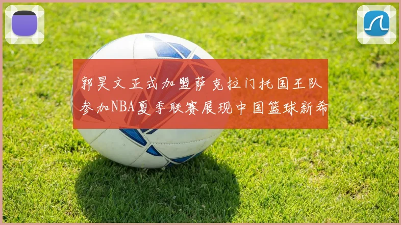 郭昊文正式加盟萨克拉门托国王队参加NBA夏季联赛展现中国篮球新希望
