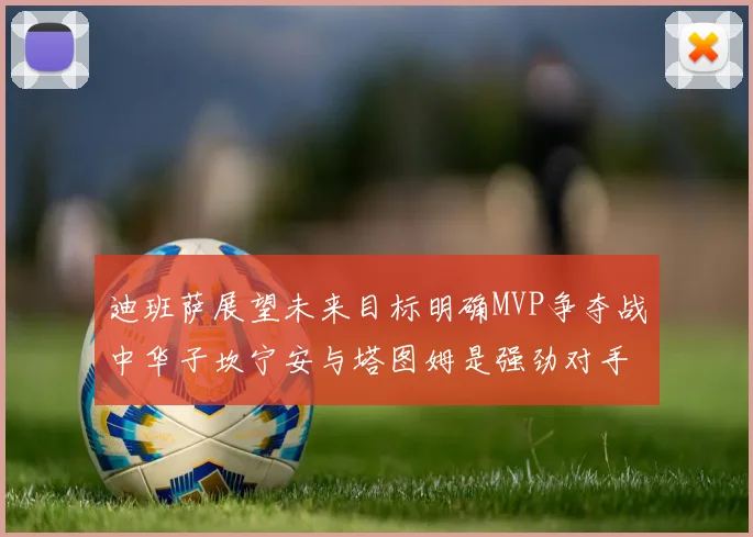 迪班萨展望未来目标明确MVP争夺战中华子坎宁安与塔图姆是强劲对手
