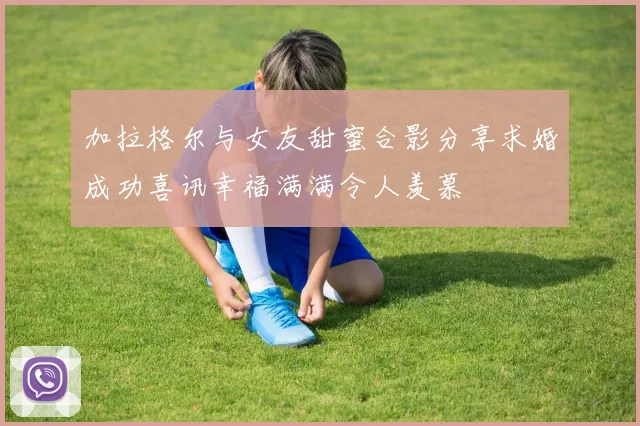 加拉格尔与女友甜蜜合影分享求婚成功喜讯幸福满满令人羡慕