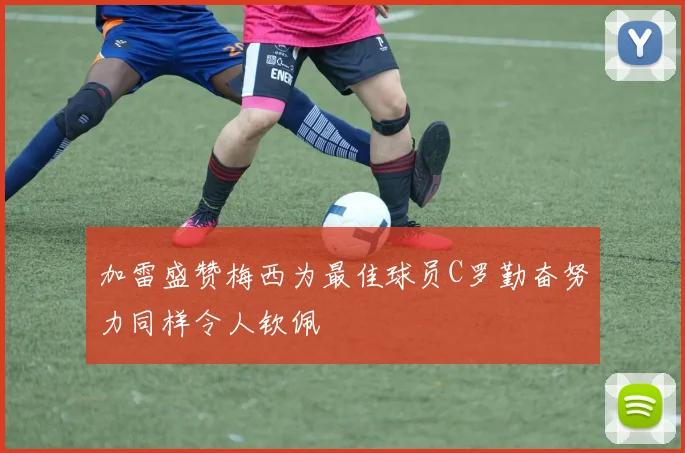 加雷盛赞梅西为最佳球员C罗勤奋努力同样令人钦佩