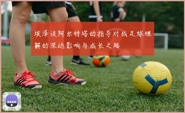 埃泽谈阿尔特塔的指导对我足球理解的深远影响与成长之路