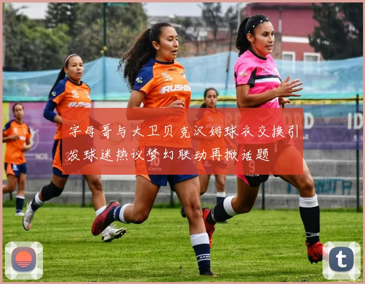 字母哥与大卫贝克汉姆球衣交换引发球迷热议梦幻联动再掀话题
