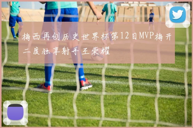 梅西再创历史世界杯第12日MVP梅开二度独享射手王荣耀