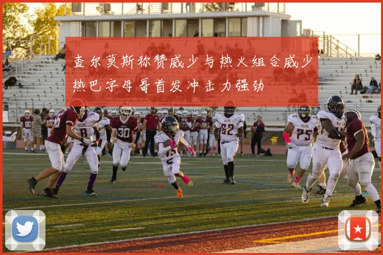 查尔莫斯称赞威少与热火组合威少热巴字母哥首发冲击力强劲