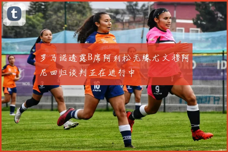 罗马诺透露B席阿利松无缘尤文穆阿尼回归谈判正在进行中