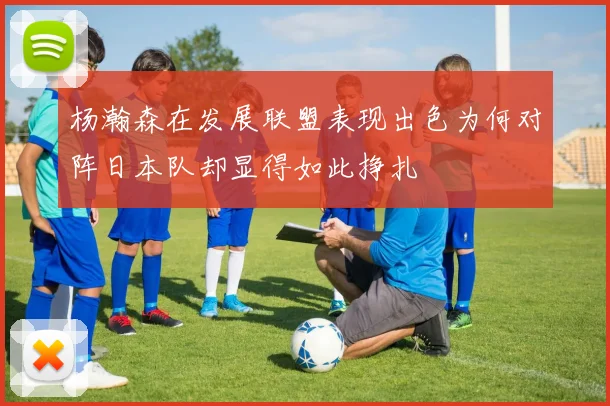 杨瀚森在发展联盟表现出色为何对阵日本队却显得如此挣扎