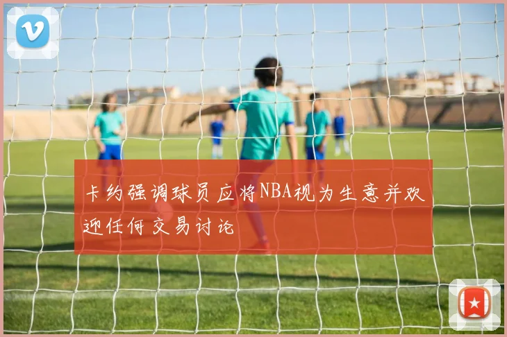卡约强调球员应将NBA视为生意并欢迎任何交易讨论