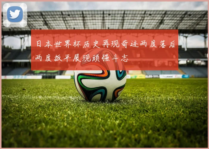 日本世界杯历史再现奇迹两度落后两度扳平展现顽强斗志