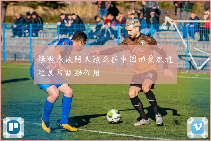 杨瀚森谈阿夫迪亚在中国的受欢迎程度与鼓励作用