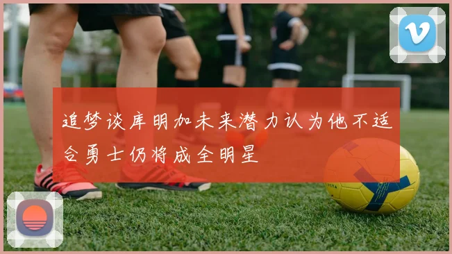 追梦谈库明加未来潜力认为他不适合勇士仍将成全明星
