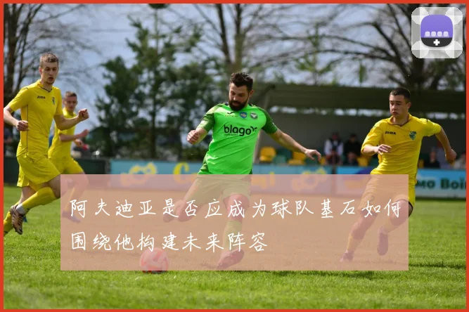 阿夫迪亚是否应成为球队基石如何围绕他构建未来阵容