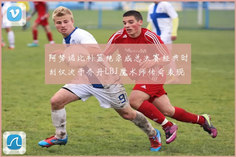 阿努诺比补篮绝杀成总决赛经典时刻仅次于乔丹LBJ魔术师传奇表现