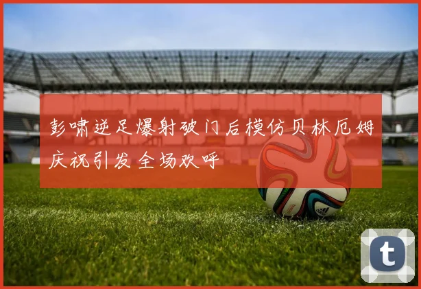 彭啸逆足爆射破门后模仿贝林厄姆庆祝引发全场欢呼