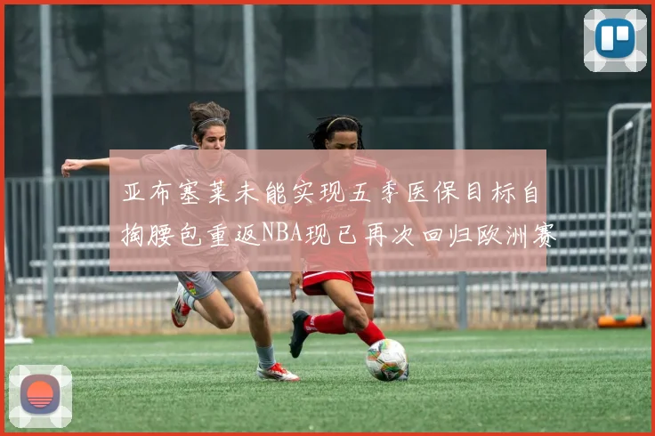 亚布塞莱未能实现五季医保目标自掏腰包重返NBA现已再次回归欧洲赛场