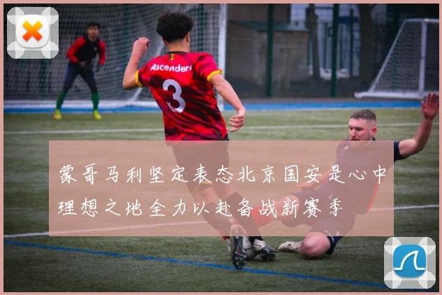 蒙哥马利坚定表态北京国安是心中理想之地全力以赴备战新赛季