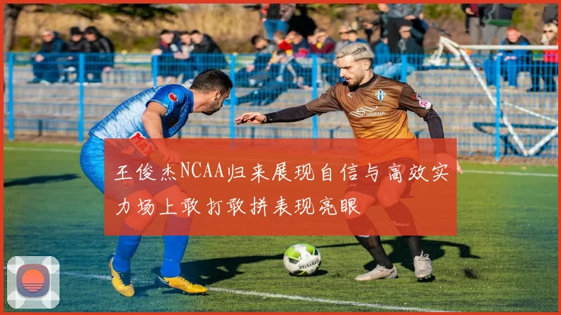 王俊杰NCAA归来展现自信与高效实力场上敢打敢拼表现亮眼