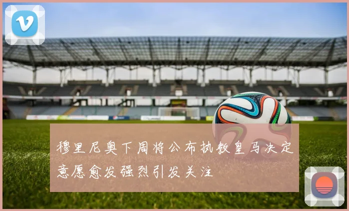 穆里尼奥下周将公布执教皇马决定意愿愈发强烈引发关注