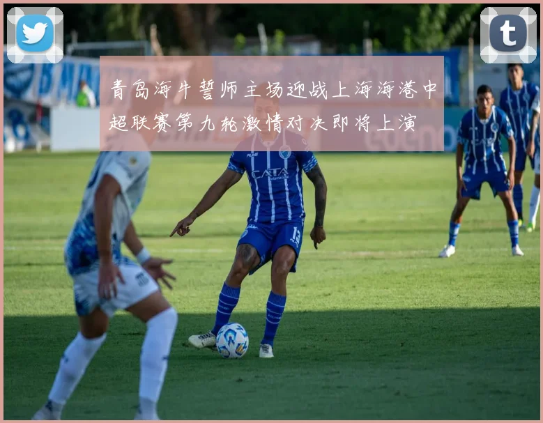 青岛海牛誓师主场迎战上海海港中超联赛第九轮激情对决即将上演