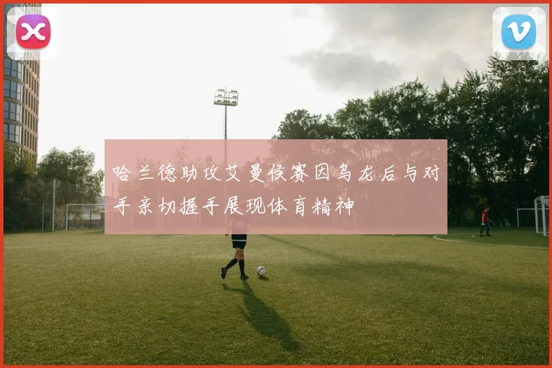 哈兰德助攻艾曼侯赛因乌龙后与对手亲切握手展现体育精神