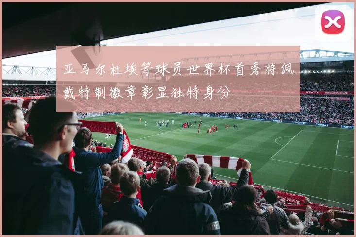亚马尔杜埃等球员世界杯首秀将佩戴特制徽章彰显独特身份